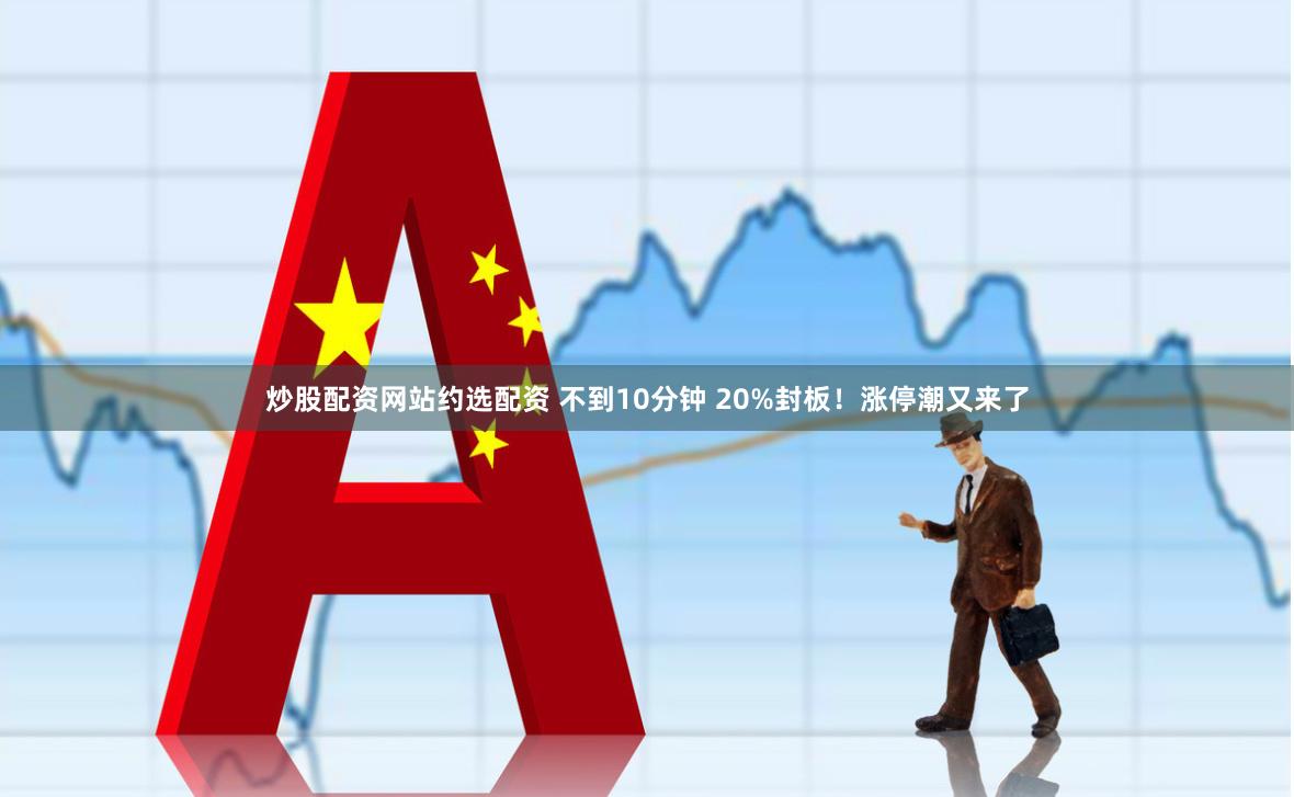 炒股配资网站约选配资 不到10分钟 20%封板！涨停潮又来了