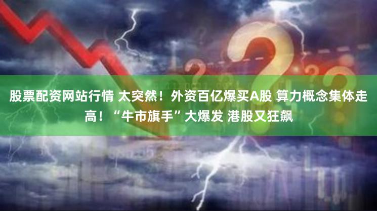 股票配资网站行情 太突然！外资百亿爆买A股 算力概念集体走高！“牛市旗手”大爆发 港股又狂飙