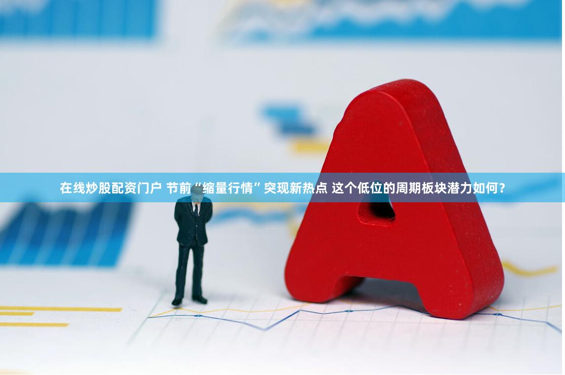 在线炒股配资门户 节前“缩量行情”突现新热点 这个低位的周期板块潜力如何？