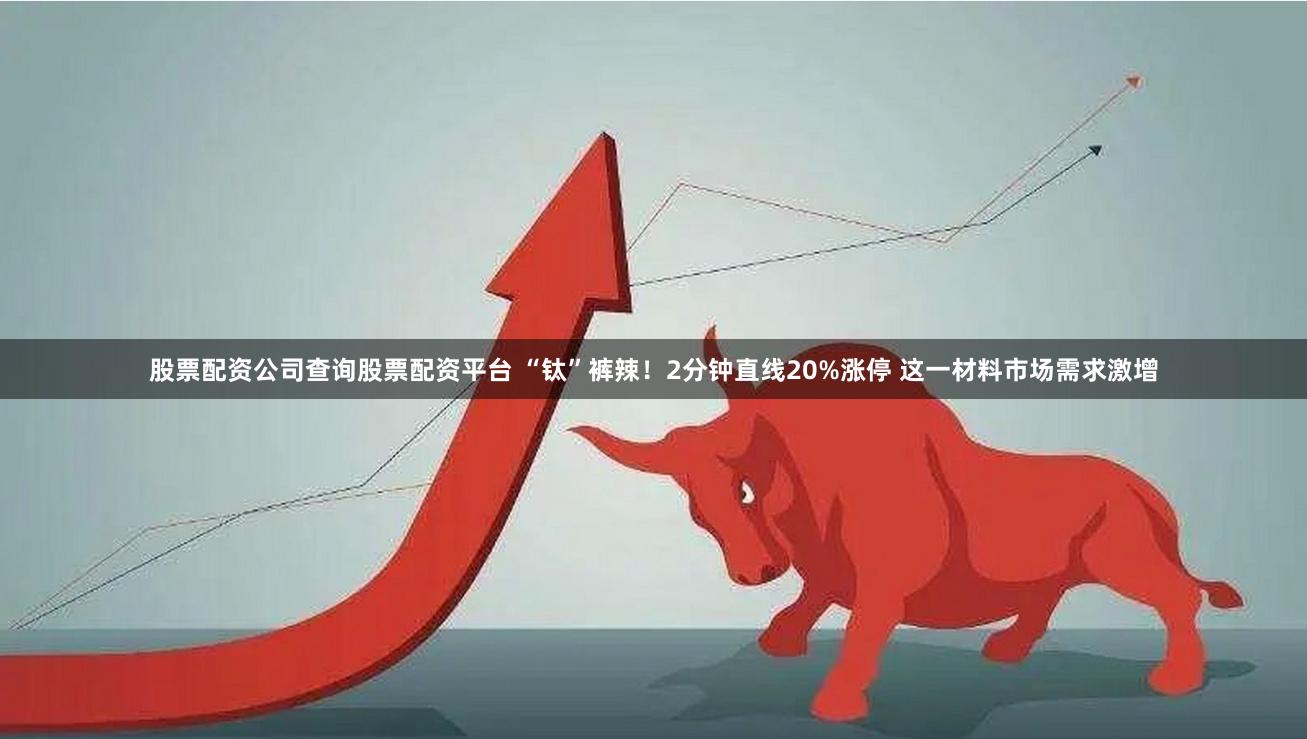股票配资公司查询股票配资平台 “钛”裤辣！2分钟直线20%涨停 这一材料市场需求激增