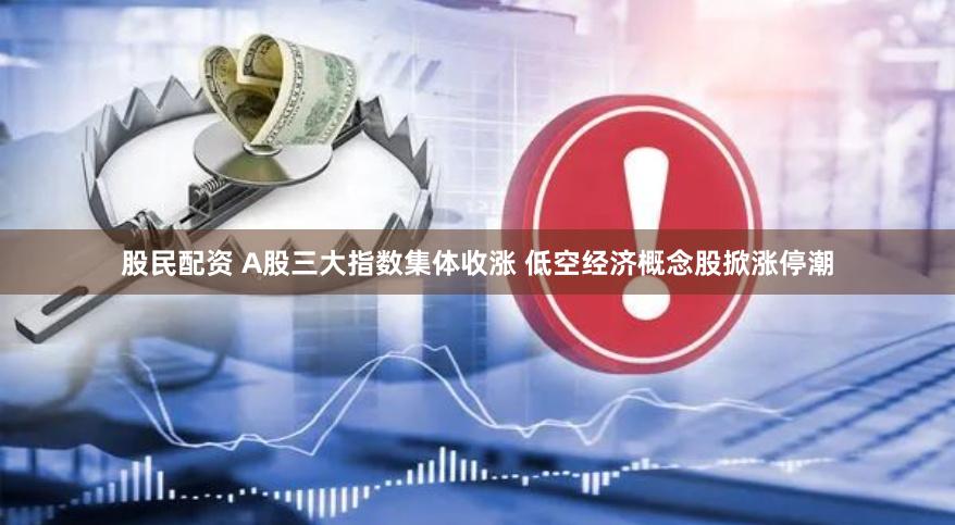 股民配资 A股三大指数集体收涨 低空经济概念股掀涨停潮