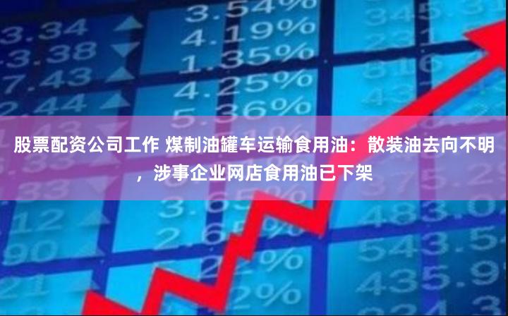 股票配资公司工作 煤制油罐车运输食用油：散装油去向不明，涉事企业网店食用油已下架
