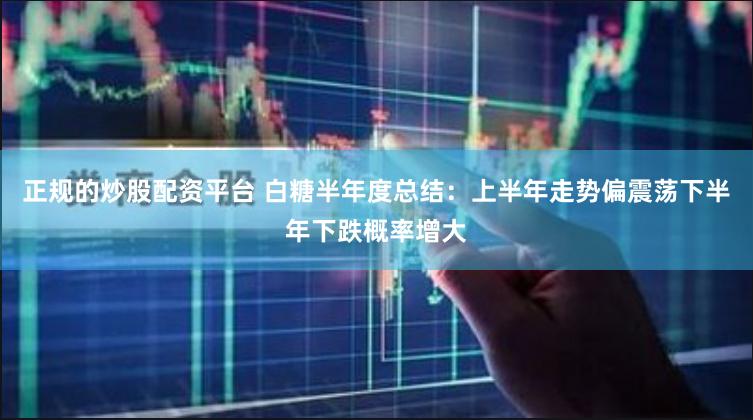 正规的炒股配资平台 白糖半年度总结：上半年走势偏震荡　下半年下跌概率增大