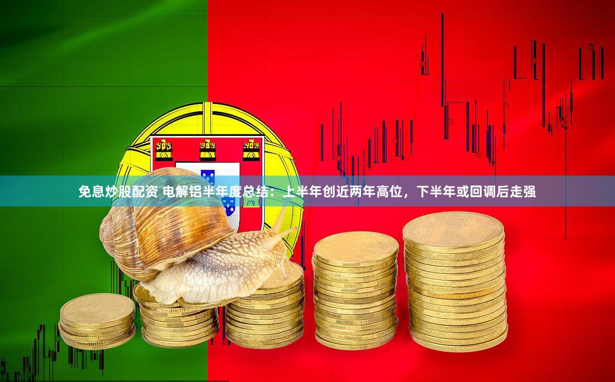免息炒股配资 电解铝半年度总结：上半年创近两年高位，下半年或回调后走强