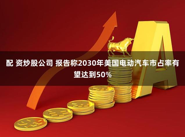 配 资炒股公司 报告称2030年美国电动汽车市占率有望达到50%