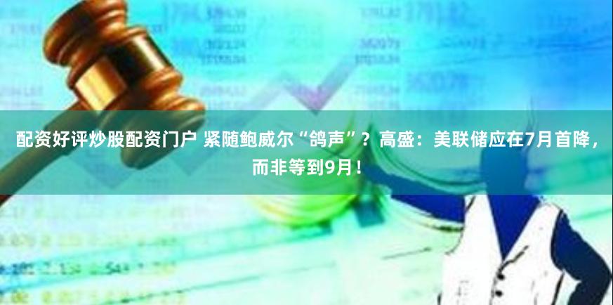 配资好评炒股配资门户 紧随鲍威尔“鸽声”？高盛：美联储应在7月首降，而非等到9月！