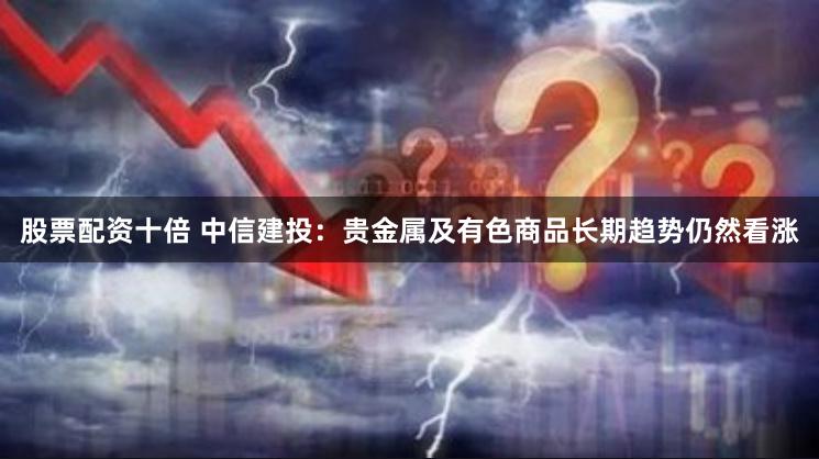 股票配资十倍 中信建投：贵金属及有色商品长期趋势仍然看涨