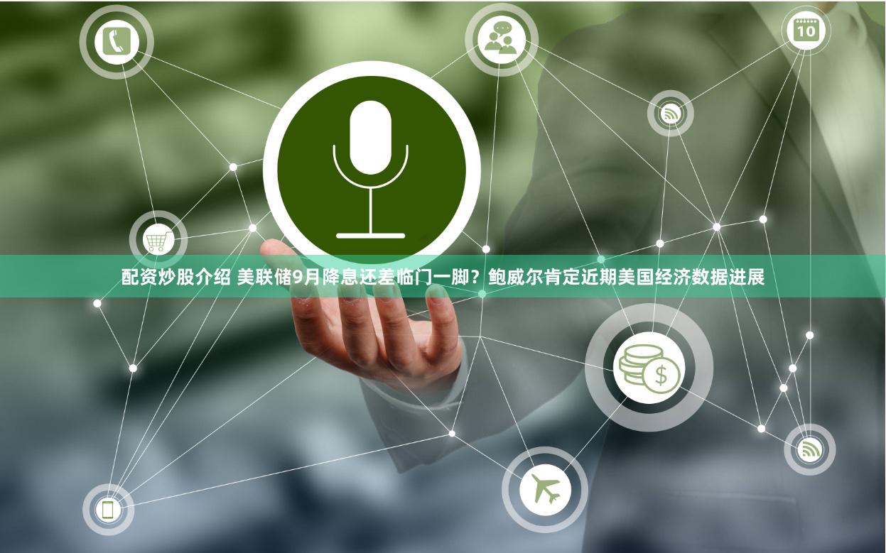 配资炒股介绍 美联储9月降息还差临门一脚？鲍威尔肯定近期美国经济数据进展