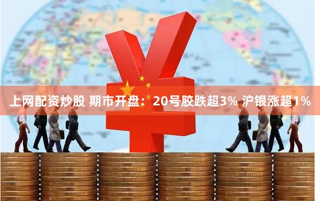 上网配资炒股 期市开盘：20号胶跌超3% 沪银涨超1%