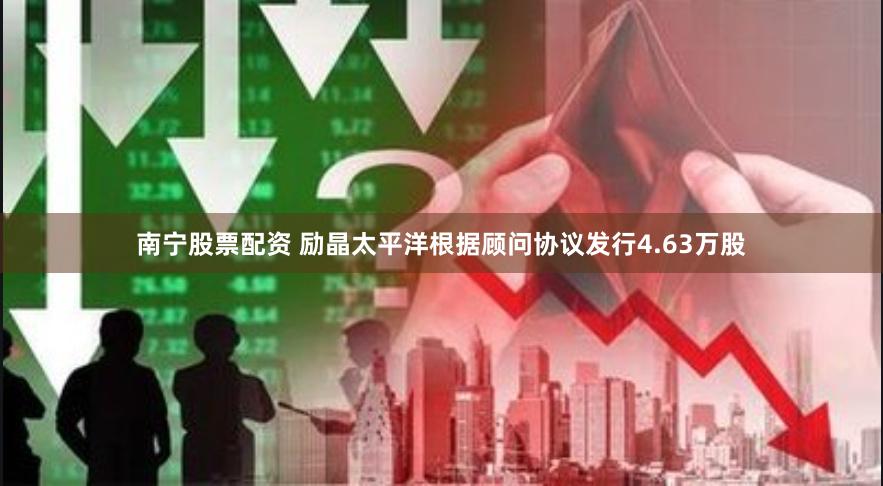 南宁股票配资 励晶太平洋根据顾问协议发行4.63万股