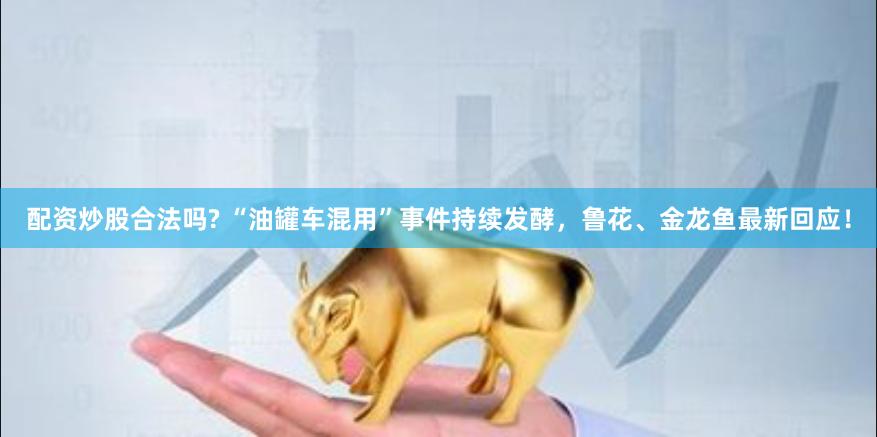 配资炒股合法吗? “油罐车混用”事件持续发酵，鲁花、金龙鱼最新回应！