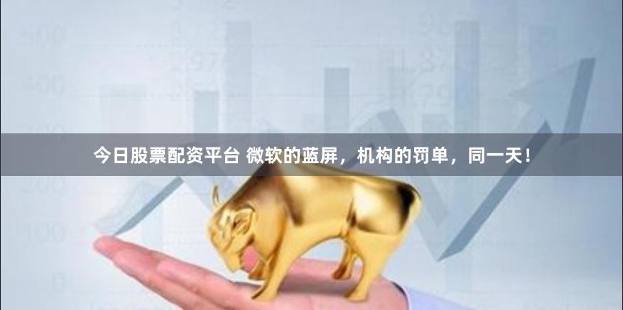 今日股票配资平台 微软的蓝屏，机构的罚单，同一天！