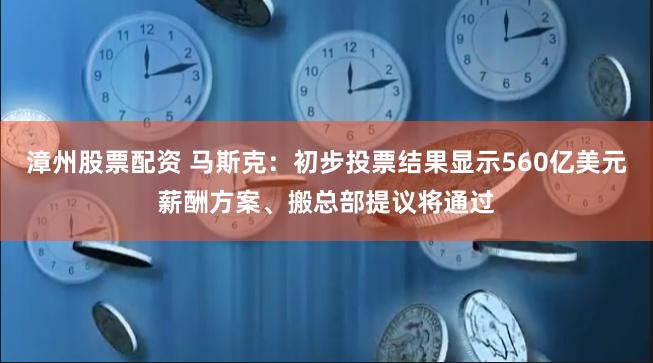 漳州股票配资 马斯克：初步投票结果显示560亿美元薪酬方案、搬总部提议将通过