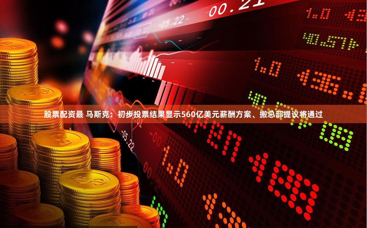 股票配资最 马斯克：初步投票结果显示560亿美元薪酬方案、搬总部提议将通过