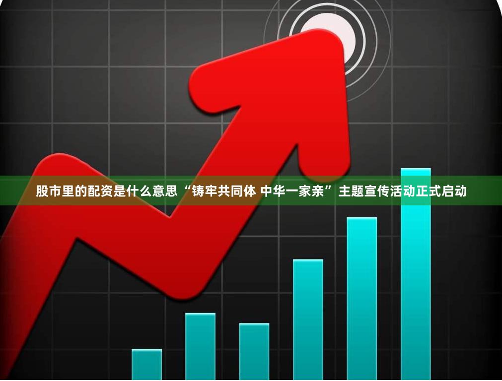 股市里的配资是什么意思 “铸牢共同体 中华一家亲” 主题宣传活动正式启动