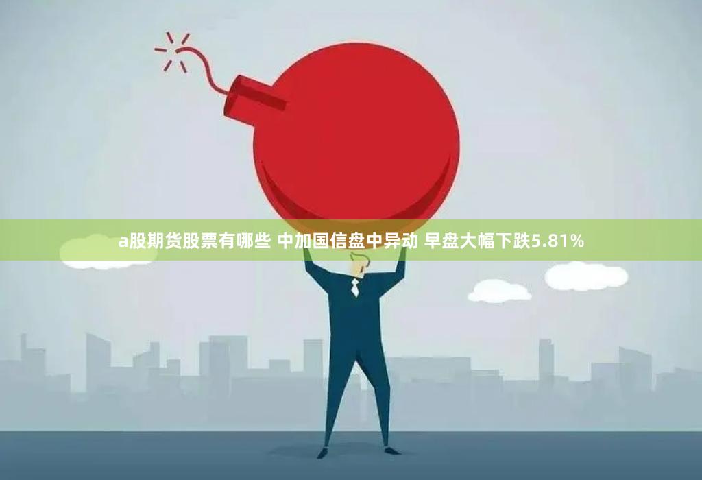a股期货股票有哪些 中加国信盘中异动 早盘大幅下跌5.81%