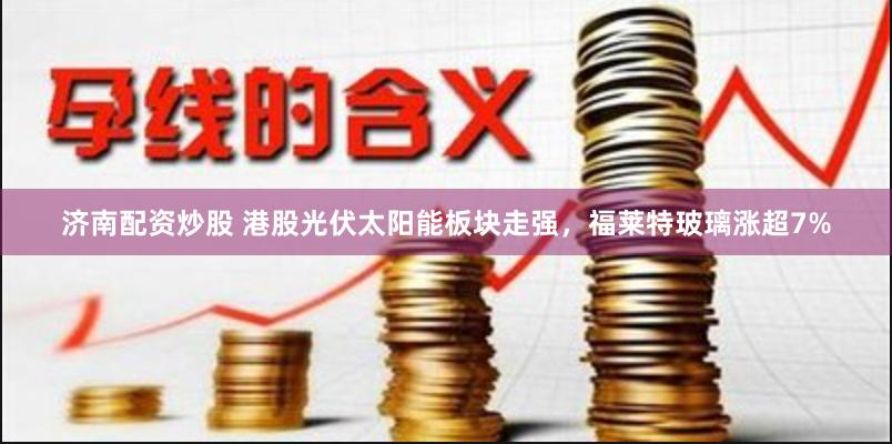 济南配资炒股 港股光伏太阳能板块走强，福莱特玻璃涨超7%