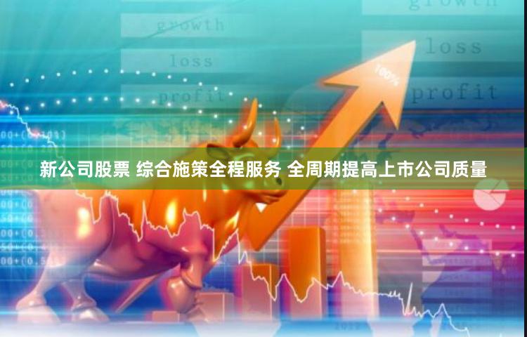 新公司股票 综合施策全程服务 全周期提高上市公司质量
