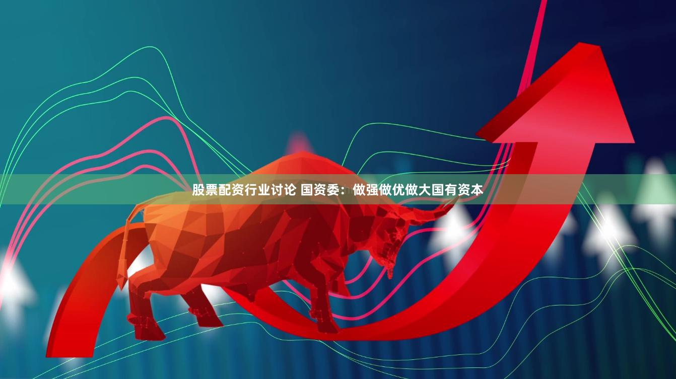 股票配资行业讨论 国资委：做强做优做大国有资本