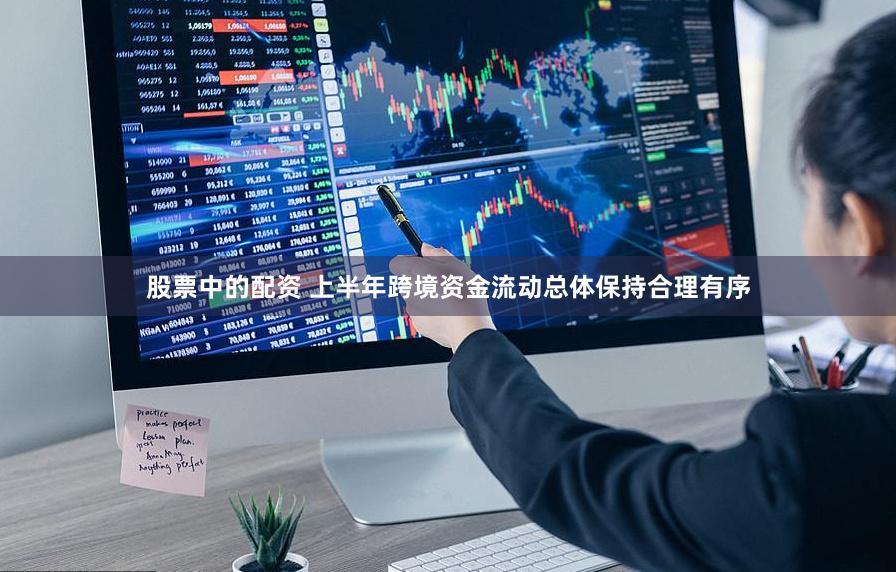 股票中的配资 上半年跨境资金流动总体保持合理有序