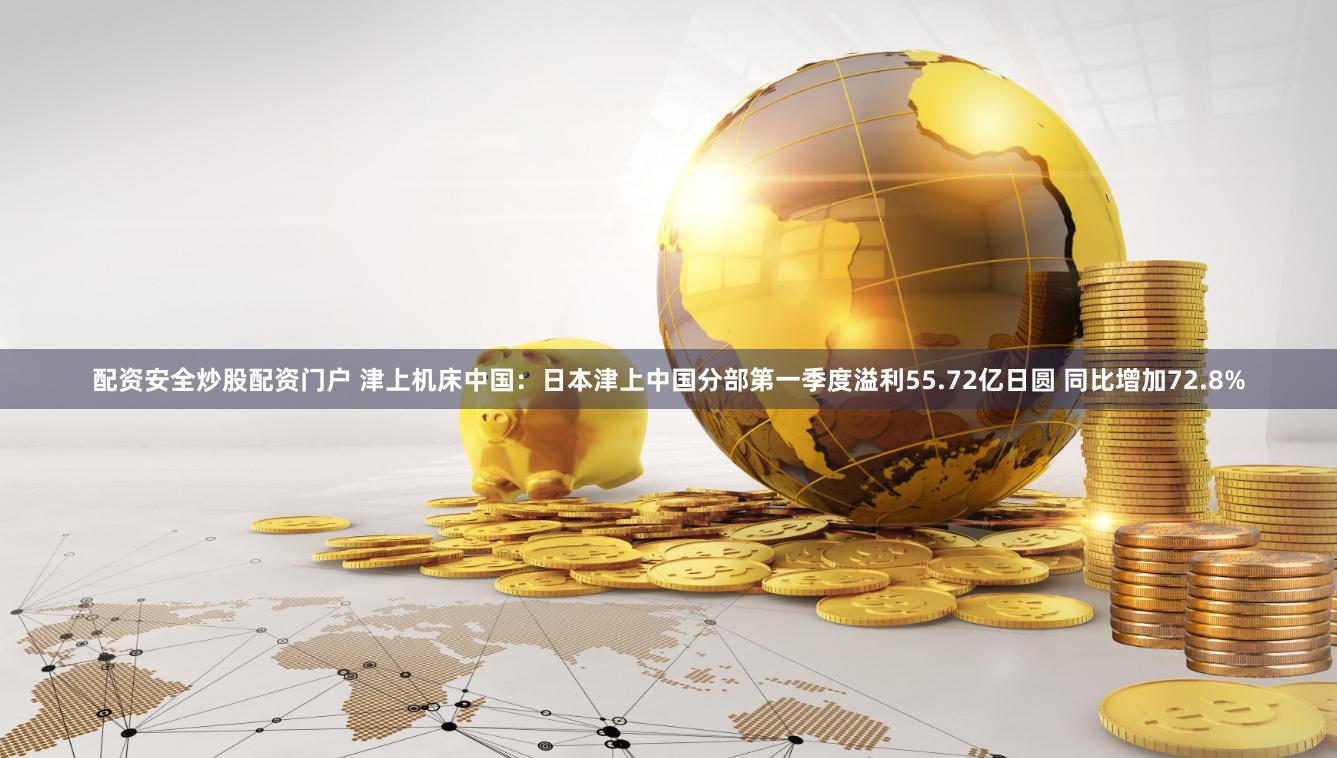 配资安全炒股配资门户 津上机床中国：日本津上中国分部第一季度溢利55.72亿日圆 同比增加72.8%