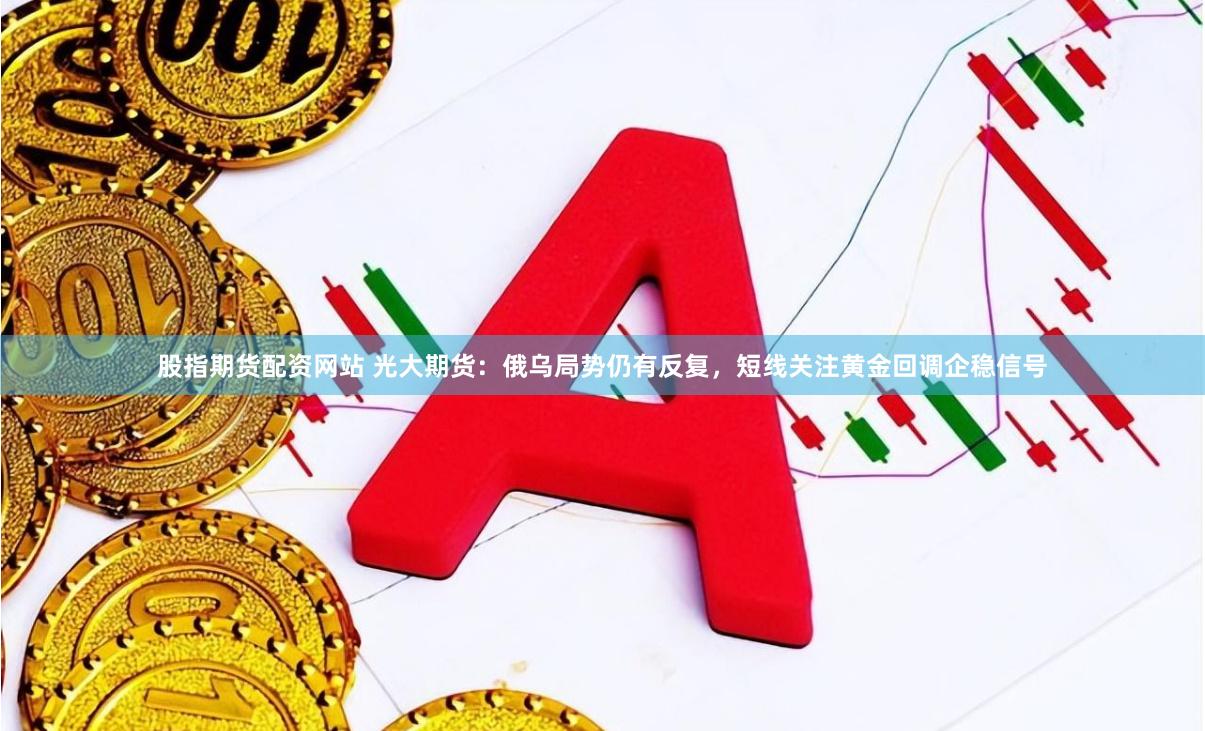 股指期货配资网站 光大期货：俄乌局势仍有反复，短线关注黄金回调企稳信号