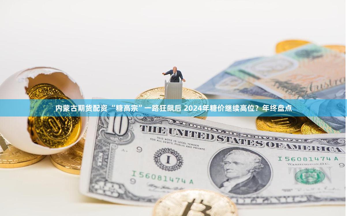 内蒙古期货配资 “糖高宗”一路狂飙后 2024年糖价继续高位？年终盘点