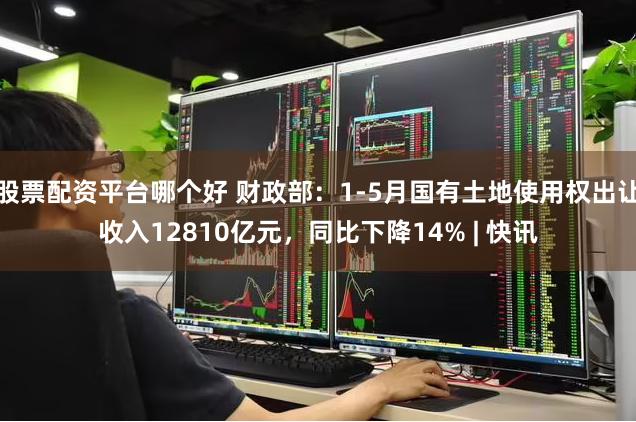 股票配资平台哪个好 财政部：1-5月国有土地使用权出让收入12810亿元，同比下降14% | 快讯