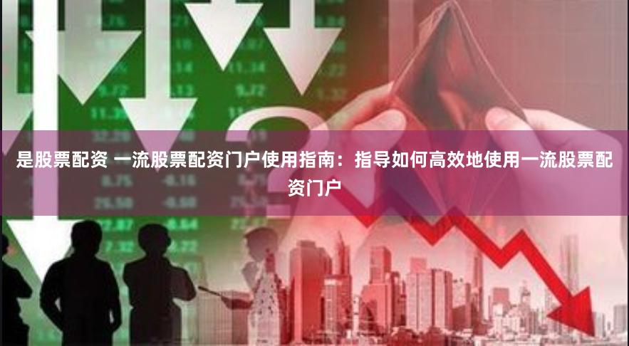是股票配资 一流股票配资门户使用指南：指导如何高效地使用一流股票配资门户