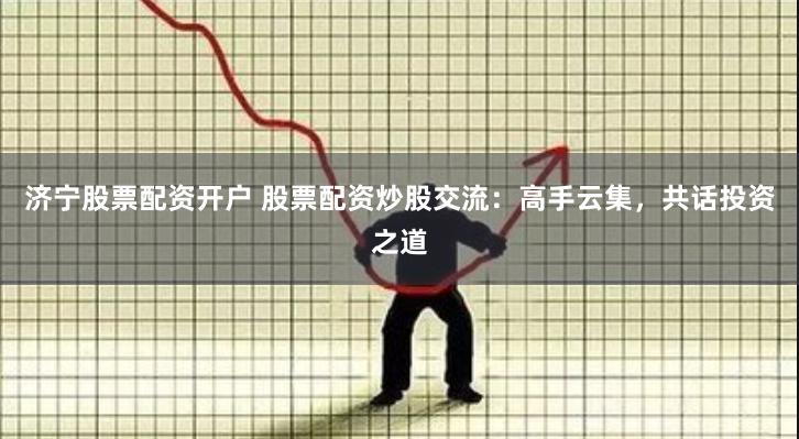 济宁股票配资开户 股票配资炒股交流：高手云集，共话投资之道