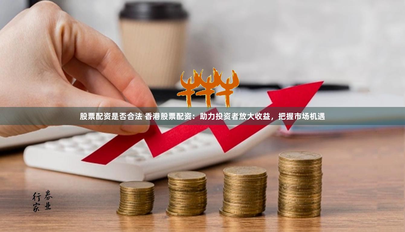 股票配资是否合法 香港股票配资：助力投资者放大收益，把握市场机遇