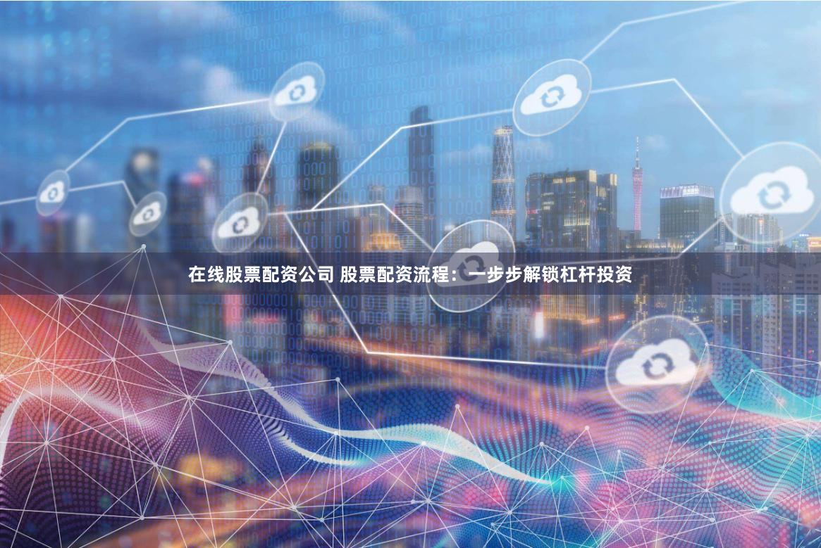 在线股票配资公司 股票配资流程：一步步解锁杠杆投资