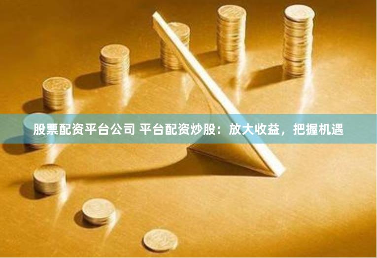 股票配资平台公司 平台配资炒股：放大收益，把握机遇