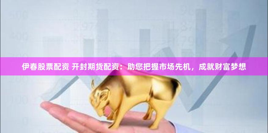 伊春股票配资 开封期货配资：助您把握市场先机，成就财富梦想