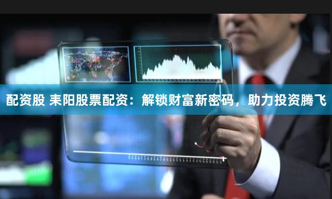 配资股 耒阳股票配资：解锁财富新密码，助力投资腾飞