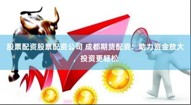 股票配资股票配资公司 成都期货配资：助力资金放大，投资更轻松