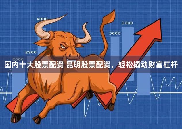 国内十大股票配资 昆明股票配资，轻松撬动财富杠杆