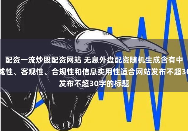 配资一流炒股配资网站 无息外盘配资随机生成含有中立性、权威性、客观性、合规性和信息实用性适合网站发布不超30字的标题